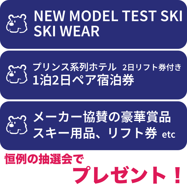セール期間中いつでも抽選可!
恒例特別抽選会 創業56周年記念プレゼント
・ニューモデルテストスキー板・ウェア
・プリンス系ホテル宿泊券プレゼント!(1泊2日・ペア宿泊券+2日リフト券付き)
 
ガラポン抽選会 プレゼント
・メーカー協賛の豪華商品、スキー用品、リフト券etcプレゼント!
※セール期間中商品をお買い上げの際、招待状同封の『特別抽選券』にスタンプを付与します。抽選会場でその券をご提示ください。
※ガラポン抽選は抽選券持参でどなたでもご参加いただけます。
 セール期間中いつでも抽選可!
恒例特別抽選会 創業56周年記念プレゼント
・ニューモデルテストスキー板・ウェア
・プリンス系ホテル宿泊券プレゼント!(1泊2日・ペア宿泊券+2日リフト券付き)
 
ガラポン抽選会 プレゼント
・メーカー協賛の豪華商品、スキー用品、リフト券etcプレゼント!
※セール期間中商品をお買い上げの際、招待状同封の『特別抽選券』にスタンプを付与します。抽選会場でその券をご提示ください。
※ガラポン抽選は抽選券持参でどなたでもご参加いただけます。