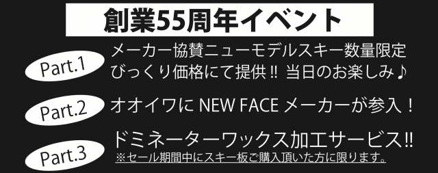 オオイワスポーツはおかげさまで 創業 55周年を迎えました。記念イベントも開催します！

Part1 メーカー協賛ニューモデルスキー数量限定　びっくり価格にて提供 !! 当日のお楽しみ♪ 
Part2 オオイワに NEW FACE メーカーが参入！
Part2 ドミネータ ーワックス加工サービス ！※セール期間中にスキー板ご購入頂いた方に限ります。


